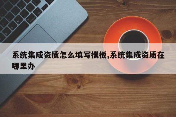 系统集成资质怎么填写模板,系统集成资质在哪里办