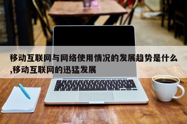 移动互联网与网络使用情况的发展趋势是什么,移动互联网的迅猛发展