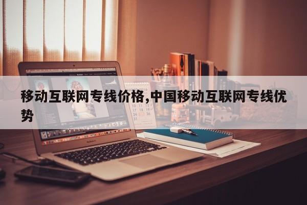 移动互联网专线价格,中国移动互联网专线优势