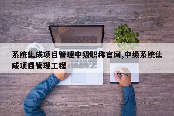 系统集成项目管理中级职称官网,中级系统集成项目管理工程