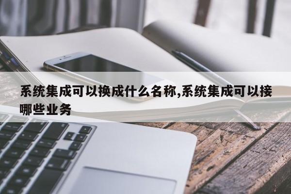 系统集成可以换成什么名称,系统集成可以接哪些业务