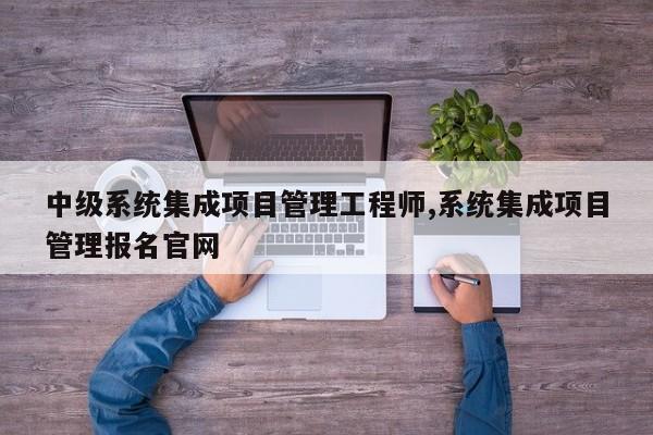 中级系统集成项目管理工程师,系统集成项目管理报名官网