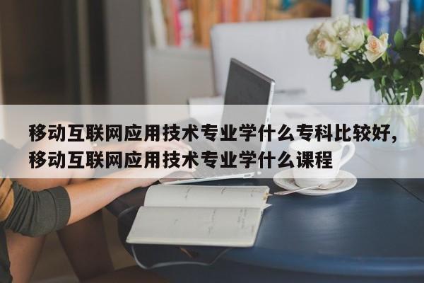 移动互联网应用技术专业学什么专科比较好,移动互联网应用技术专业学什么课程